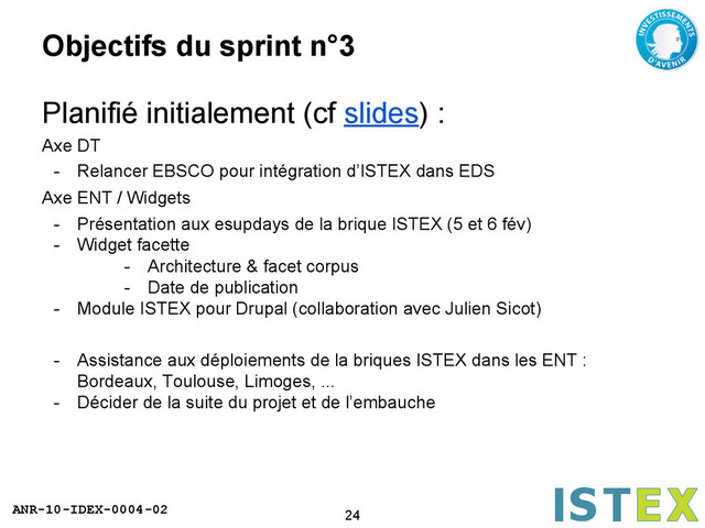 ANR-10-IDEX-0004-02
Objectifs du sprint n°3
Planifié initialement (cf slides) :
Axe DT
- Relancer EBSCO pour intégration d’ISTEX dans EDS
Axe ENT / Widgets
- Présentation aux esupdays de la brique ISTEX (5 et 6 fév)
- Widget facette
- Architecture & facet corpus
- Date de publication
- Module ISTEX pour Drupal (collaboration avec Julien Sicot)
- Assistance aux déploiements de la briques ISTEX dans les ENT :
Bordeaux, Toulouse, Limoges, ...
- Décider de la suite du projet et de l’embauche
24
