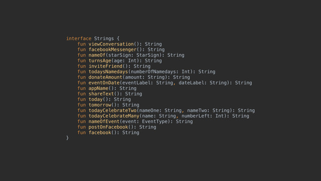 interface Strings { 
fun viewConversation(): String 
fun facebookMessenger(): String 
fun nameOf(starSign: StarSign): String 
fun turnsAge(age: Int): String 
fun inviteFriend(): String 
fun todaysNamedays(numberOfNamedays: Int): String 
fun donateAmount(amount: String): String 
fun eventOnDate(eventLabel: String, dateLabel: String): String 
fun appName(): String 
fun shareText(): String 
fun today(): String 
fun tomorrow(): String 
fun todayCelebrateTwo(nameOne: String, nameTwo: String): String 
fun todayCelebrateMany(name: String, numberLeft: Int): String 
fun nameOfEvent(event: EventType): String 
fun postOnFacebook(): String 
fun facebook(): String 
}

