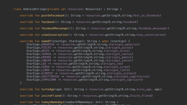 class AndroidStrings(private val resources: Resources) : Strings {
 
override fun postOnFacebook(): String = resources.getString(R.string.Post_on_Facebook) 
 
override fun facebook(): String = resources.getString(R.string.Facebook) 
 
override fun facebookMessenger(): String = resources.getString(R.string.facebook_messenger) 
 
override fun viewConversation(): String = resources.getString(R.string.View_conversation) 
 
override fun nameOf(starSign: StarSign): String = when (starSign) { 
StarSign.AQUARIUS -> resources.getString(R.string.starsigns_aquarius) 
StarSign.PISCES -> resources.getString(R.string.starsigns_pisces) 
StarSign.ARIES -> resources.getString(R.string.starsigns_aries) 
StarSign.TAURUS -> resources.getString(R.string.starsigns_taurus) 
StarSign.GEMINI -> resources.getString(R.string.starsigns_gemini) 
StarSign.CANCER -> resources.getString(R.string.starsigns_cancer) 
StarSign.LEO -> resources.getString(R.string.starsigns_leo) 
StarSign.VIRGO -> resources.getString(R.string.starsigns_virgo) 
StarSign.LIBRA -> resources.getString(R.string.starsigns_libra) 
StarSign.SCORPIO -> resources.getString(R.string.starsigns_scorpio) 
StarSign.SAGITTARIUS -> resources.getString(R.string.starsigns_sagittarius) 
StarSign.CAPRICORN -> resources.getString(R.string.starsigns_capricorn) 
} 
 
override fun turnsAge(age: Int): String = resources.getString(R.string.turns_age, age); 
 
override fun inviteFriend(): String = resources.getString(R.string.Invite_friend) 
 
override fun todaysNamedays(numberOfNamedays: Int): String =
