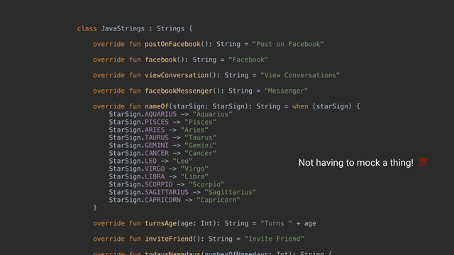 class JavaStrings : Strings { 
 
override fun postOnFacebook(): String = "Post on Facebook" 
 
override fun facebook(): String = "Facebook" 
 
override fun viewConversation(): String = "View Conversations" 
 
override fun facebookMessenger(): String = "Messenger" 
 
override fun nameOf(starSign: StarSign): String = when (starSign) { 
StarSign.AQUARIUS -> "Aquarius" 
StarSign.PISCES -> "Pisces" 
StarSign.ARIES -> "Aries" 
StarSign.TAURUS -> "Taurus" 
StarSign.GEMINI -> "Gemini" 
StarSign.CANCER -> "Cancer" 
StarSign.LEO -> "Leo" 
StarSign.VIRGO -> "Virgo" 
StarSign.LIBRA -> "Libra" 
StarSign.SCORPIO -> "Scorpio" 
StarSign.SAGITTARIUS -> "Sagittarius" 
StarSign.CAPRICORN -> "Capricorn" 
} 
 
override fun turnsAge(age: Int): String = "Turns " + age 
 
override fun inviteFriend(): String = "Invite Friend" 
 
Not having to mock a thing! 
