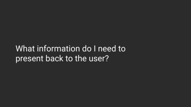 What information do I need to  
present back to the user?
