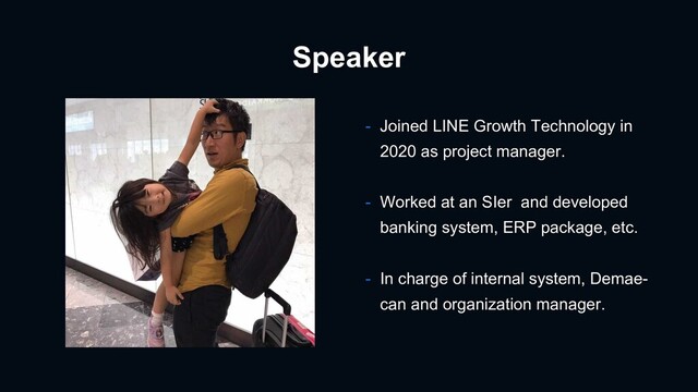 Speaker
- Joined LINE Growth Technology in
2020 as project manager.
- Worked at an SIer and developed
banking system, ERP package, etc.
- In charge of internal system, Demae-
can and organization manager.
