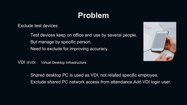 Problem
- Test devices keep on office and use by several people.
But manage by specific person.
- Need to exclude for improving accuracy.
Exclude test devices
- Shared desktop PC is used as VDI, not related specific employee.
- Exclude shared PC network access from attendance.Add VDI login user.
VDI ※VDI : Virtual Desktop Infrastructure
