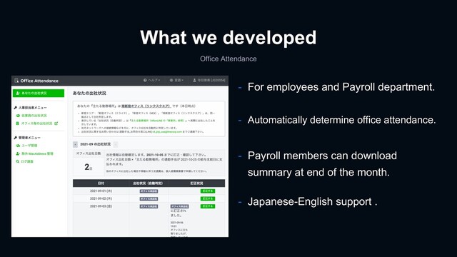 What we developed
Office Attendance
- For employees and Payroll department.
- Payroll members can download
summary at end of the month.
- Japanese-English support .
- Automatically determine office attendance.
