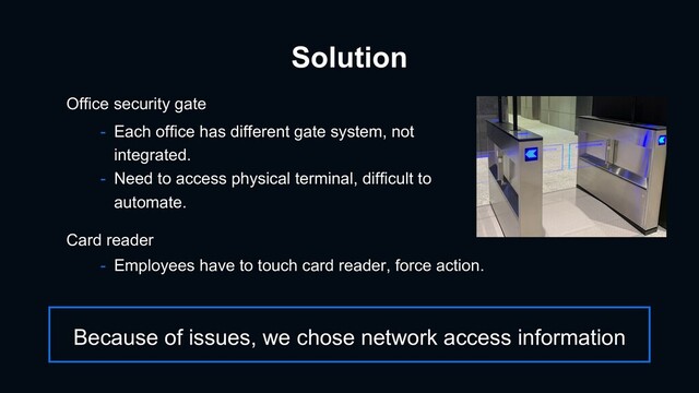Solution
- Each office has different gate system, not
integrated.
- Need to access physical terminal, difficult to
automate.
Office security gate
- Employees have to touch card reader, force action.
Card reader
Because of issues, we chose network access information
