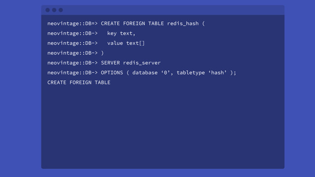 neovintage::DB=> CREATE FOREIGN TABLE redis_hash (
neovintage::DB-> key text,
neovintage::DB-> value text[]
neovintage::DB-> )
neovintage::DB-> SERVER redis_server
neovintage::DB-> OPTIONS ( database ‘0’, tabletype ‘hash’ );
CREATE FOREIGN TABLE

