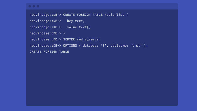 neovintage::DB=> CREATE FOREIGN TABLE redis_list (
neovintage::DB-> key text,
neovintage::DB-> value text[]
neovintage::DB-> )
neovintage::DB-> SERVER redis_server
neovintage::DB-> OPTIONS ( database ‘0’, tabletype ‘list’ );
CREATE FOREIGN TABLE
