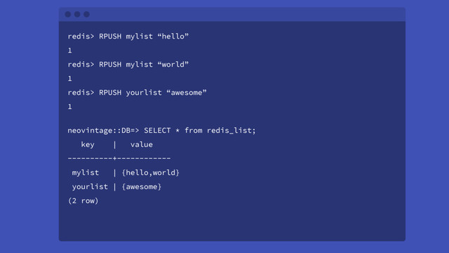 neovintage::DB=> SELECT * from redis_list;
key | value
----------+------------
mylist | {hello,world}
yourlist | {awesome}
(2 row)
redis> RPUSH mylist “hello”
1
redis> RPUSH mylist “world”
1
redis> RPUSH yourlist “awesome”
1
