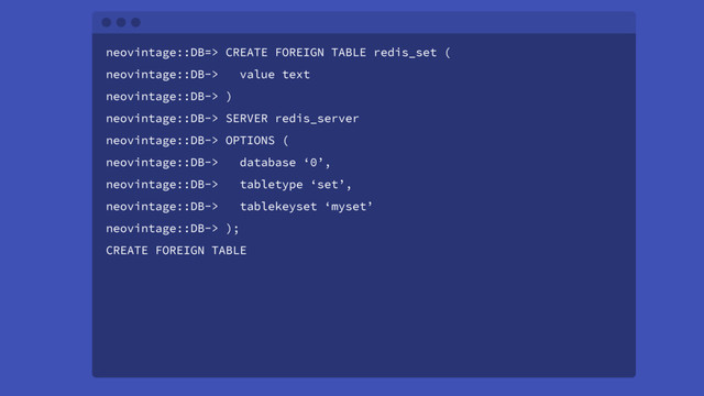 neovintage::DB=> CREATE FOREIGN TABLE redis_set (
neovintage::DB-> value text
neovintage::DB-> )
neovintage::DB-> SERVER redis_server
neovintage::DB-> OPTIONS (
neovintage::DB-> database ‘0’,
neovintage::DB-> tabletype ‘set’,
neovintage::DB-> tablekeyset ‘myset’
neovintage::DB-> );
CREATE FOREIGN TABLE

