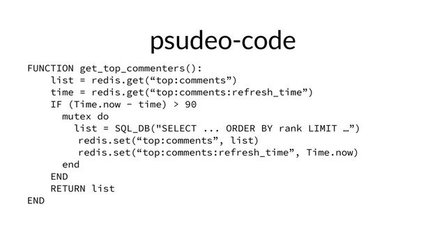 psudeo-code
FUNCTION get_top_commenters():
list = redis.get(“top:comments”)
time = redis.get(“top:comments:refresh_time”)
IF (Time.now - time) > 90
mutex do
list = SQL_DB("SELECT ... ORDER BY rank LIMIT …”)
redis.set(“top:comments”, list)
redis.set(“top:comments:refresh_time”, Time.now)
end
END
RETURN list
END
