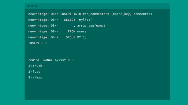 neovintage::DB=> INSERT INTO top_commenters (cache_key, commenter)
neovintage::DB-> SELECT ‘mylist’
neovintage::DB-> , array_agg(name)
neovintage::DB-> FROM users
neovintage::DB-> GROUP BY 1;
INSERT 0 1
redis> LRANGE mylist 0 3
1) chuck
2) lucy
3) rimas
