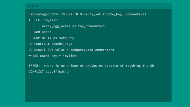 neovintage::DB=> INSERT INTO redis_set (cache_key, commenters)
(SELECT ‘mylist’
, array_agg(name) as top_commenters
FROM users
GROUP BY 1) as subquery
ON CONFLICT (cache_key)
DO UPDATE SET value = subquery.top_commenters
WHERE cache_key = ‘mylist’;
ERROR: there is no unique or exclusion constraint matching the ON
CONFLICT specification
