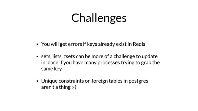 Challenges
• You will get errors if keys already exist in Redis
• sets, lists, zsets can be more of a challenge to update
in place if you have many processes trying to grab the
same key
• Unique constraints on foreign tables in postgres
aren’t a thing :-(
