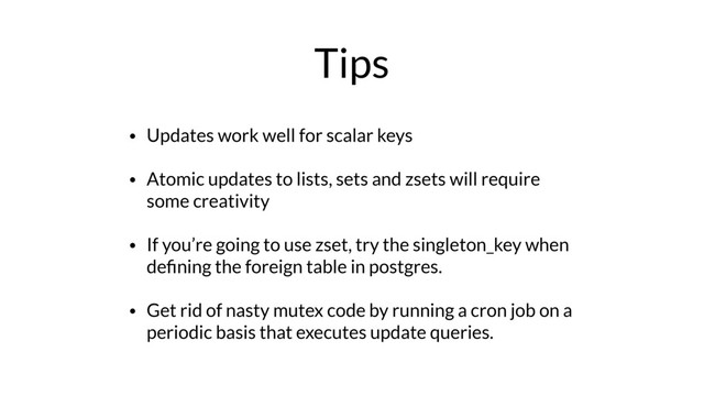 Tips
• Updates work well for scalar keys
• Atomic updates to lists, sets and zsets will require
some creativity
• If you’re going to use zset, try the singleton_key when
deﬁning the foreign table in postgres.
• Get rid of nasty mutex code by running a cron job on a
periodic basis that executes update queries.
