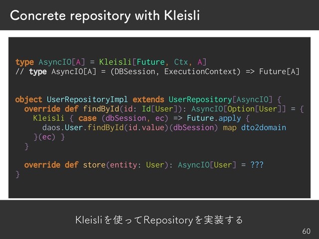 ,MFJTMJΛ࢖ͬͯ3FQPTJUPSZΛ࣮૷͢Δ
$PODSFUFSFQPTJUPSZXJUI,MFJTMJ


type AsyncIO[A] = Kleisli[Future, Ctx, A]
// type AsyncIO[A] = (DBSession, ExecutionContext) => Future[A]
object UserRepositoryImpl extends UserRepository[AsyncIO] {
override def findById(id: Id[User]): AsyncIO[Option[User]] = {
Kleisli { case (dbSession, ec) => Future.apply {
daos.User.findById(id.value)(dbSession) map dto2domain
}(ec) }
}
override def store(entity: User): AsyncIO[User] = ???
}
