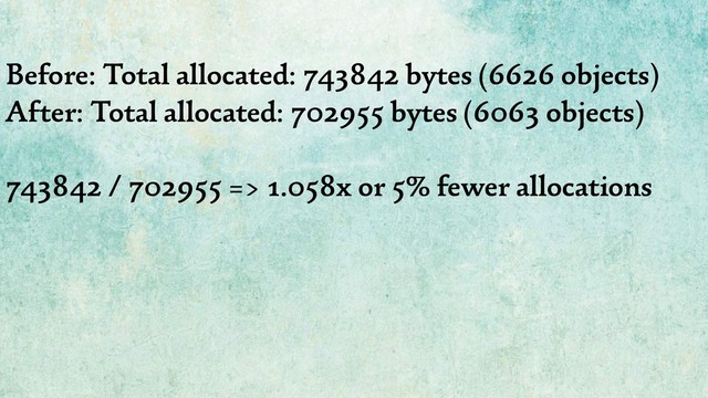 Before: Total allocated: 743842 bytes (6626 objects)
After: Total allocated: 702955 bytes (6063 objects)
743842 / 702955 => 1.058x or 5% fewer allocations
