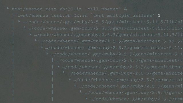 ! test/whence_test.rb:37:in `call_whence' 4
" test/whence_test.rb:22:in `test_multiple_callers' 1
# ! …/code/whence/.gem/ruby/2.5.3/gems/minitest-5.11.3/lib/min
# ! …/code/whence/.gem/ruby/2.5.3/gems/minitest-5.11.3/lib/m
# ! …/code/whence/.gem/ruby/2.5.3/gems/minitest-5.11.3/lib
# ! …/code/whence/.gem/ruby/2.5.3/gems/minitest-5.11.3/l
# ! …/code/whence/.gem/ruby/2.5.3/gems/minitest-5.11.3
# ! …/code/whence/.gem/ruby/2.5.3/gems/minitest-5.11
# " …/code/whence/.gem/ruby/2.5.3/gems/minitest-5.
# # ! …/code/whence/.gem/ruby/2.5.3/gems/minitest-
# # ! …/code/whence/.gem/ruby/2.5.3/gems/minites
# # ! …/code/whence/.gem/ruby/2.5.3/gems/minit
# # ! …/code/whence/.gem/ruby/2.5.3/gems/min
# # ! …/code/whence/.gem/ruby/2.5.3/gems/m
# # ! …/code/whence/.gem/ruby/2.5.3/gems
