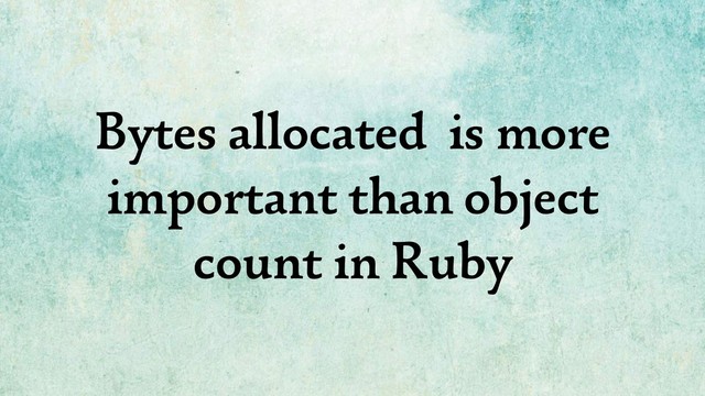 Bytes allocated is more
important than object
count in Ruby
