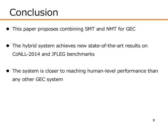 Conclusion
9
l This paper proposes combining SMT and NMT for GEC
l The hybrid system achieves new state-of-the-art results on
CoNLL-2014 and JFLEG benchmarks
l The system is closer to reaching human-level performance than
any other GEC system
