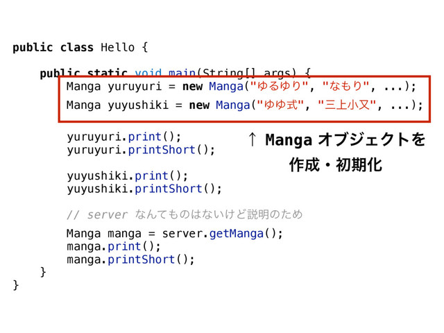 public class Hello {
public static void main(String[] args) {
Manga yuruyuri = new Manga("ΏΔΏΓ", "ͳ΋Γ", ...);
Manga yuyushiki = new Manga("ΏΏࣜ", "ࡾ্খຢ", ...);
yuruyuri.print();
yuruyuri.printShort();
yuyushiki.print();
yuyushiki.printShort();
// server ͳΜͯ΋ͷ͸ͳ͍͚Ͳઆ໌ͷͨΊ
Manga manga = server.getManga();
manga.print();
manga.printShort();
}
}
ˢMangaΦϒδΣΫτΛ
࡞੒ɾॳظԽ
