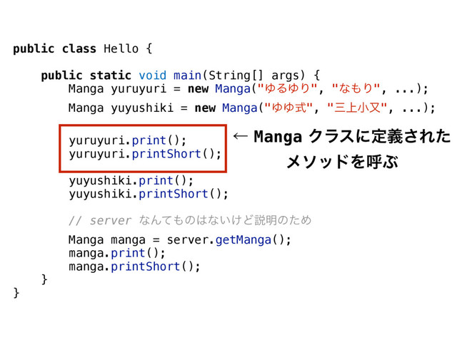 public class Hello {
public static void main(String[] args) {
Manga yuruyuri = new Manga("ΏΔΏΓ", "ͳ΋Γ", ...);
Manga yuyushiki = new Manga("ΏΏࣜ", "ࡾ্খຢ", ...);
yuruyuri.print();
yuruyuri.printShort();
yuyushiki.print();
yuyushiki.printShort();
// server ͳΜͯ΋ͷ͸ͳ͍͚Ͳઆ໌ͷͨΊ
Manga manga = server.getManga();
manga.print();
manga.printShort();
}
}
ˡMangaΫϥεʹఆٛ͞Εͨ
ϝιουΛݺͿ
