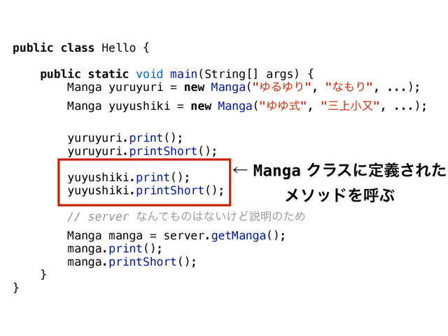 public class Hello {
public static void main(String[] args) {
Manga yuruyuri = new Manga("ΏΔΏΓ", "ͳ΋Γ", ...);
Manga yuyushiki = new Manga("ΏΏࣜ", "ࡾ্খຢ", ...);
yuruyuri.print();
yuruyuri.printShort();
yuyushiki.print();
yuyushiki.printShort();
// server ͳΜͯ΋ͷ͸ͳ͍͚Ͳઆ໌ͷͨΊ
Manga manga = server.getManga();
manga.print();
manga.printShort();
}
}
ˡMangaΫϥεʹఆٛ͞Εͨ
ϝιουΛݺͿ
