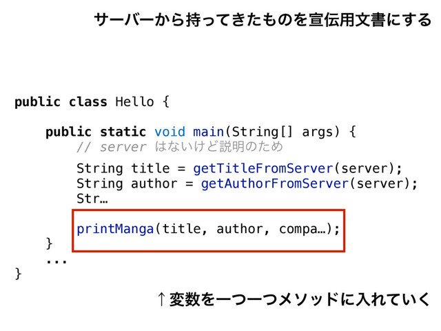 public class Hello {
public static void main(String[] args) {
// server ͸ͳ͍͚Ͳઆ໌ͷͨΊ
String title = getTitleFromServer(server);
String author = getAuthorFromServer(server);
Str…
printManga(title, author, compa…);
}
...
}
αʔόʔ͔Β͖࣋ͬͯͨ΋ͷΛએ఻༻จॻʹ͢Δ
ˢม਺ΛҰͭҰͭϝιουʹೖΕ͍ͯ͘
