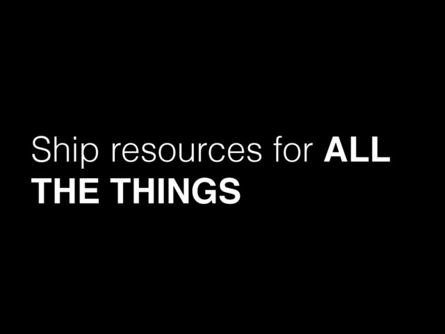 Ship resources for ALL
THE THINGS
