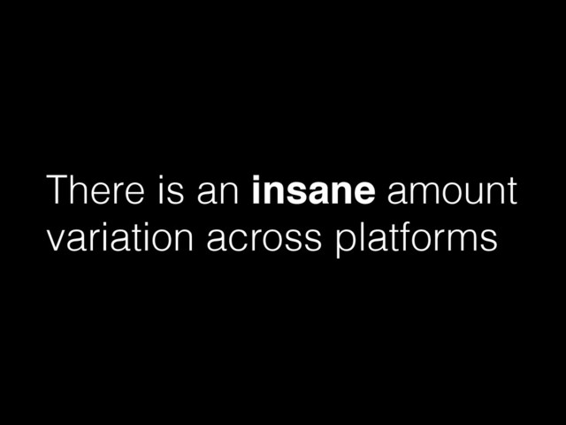 There is an insane amount
variation across platforms
