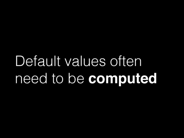Default values often
need to be computed
