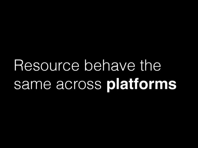 Resource behave the
same across platforms
