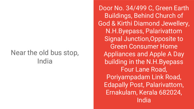 Door No. 34/499 C, Green Earth
Buildings, Behind Church of
God & Kirthi Diamond Jewellery,
N.H.Byepass, Palarivattom
Signal Junction,Opposite to
Green Consumer Home
Appliances and Apple A Day
building in the N.H.Byepass
Four Lane Road,
Poriyampadam Link Road,
Edapally Post, Palarivattom,
Ernakulam, Kerala 682024,
India
Near the old bus stop,
India
