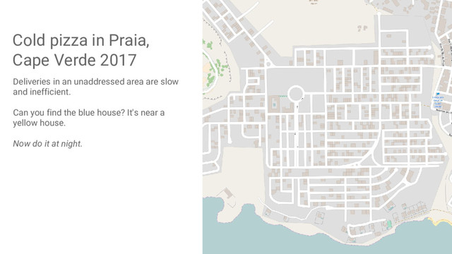 Cold pizza in Praia,
Cape Verde 2017
Deliveries in an unaddressed area are slow
and inefficient.
Can you find the blue house? It's near a
yellow house.
Now do it at night.
