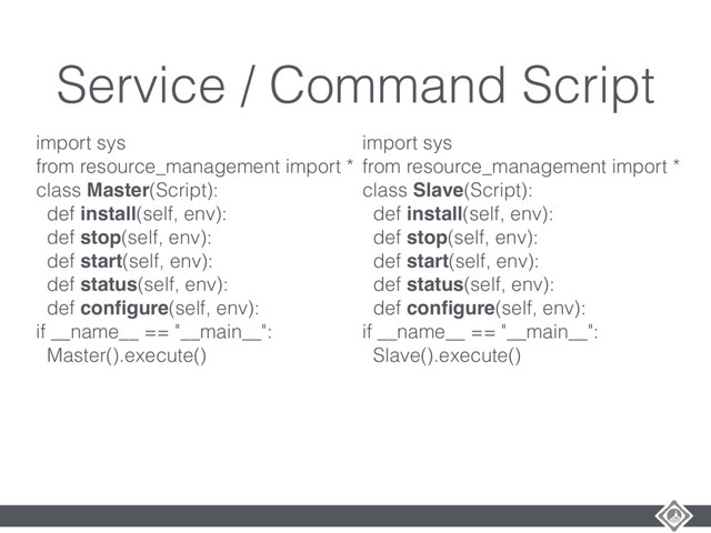 Service / Command Script
import sys
from resource_management import *
class Master(Script):
def install(self, env):
def stop(self, env):
def start(self, env):
def status(self, env):
def conﬁgure(self, env):
if __name__ == "__main__":
Master().execute()
import sys
from resource_management import *
class Slave(Script):
def install(self, env):
def stop(self, env):
def start(self, env):
def status(self, env):
def conﬁgure(self, env):
if __name__ == "__main__":
Slave().execute()
