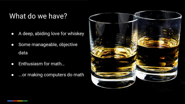 11
● A deep, abiding love for whiskey
● Some manageable, objective
data
● Enthusiasm for math…
● ...or making computers do math
What do we have?
