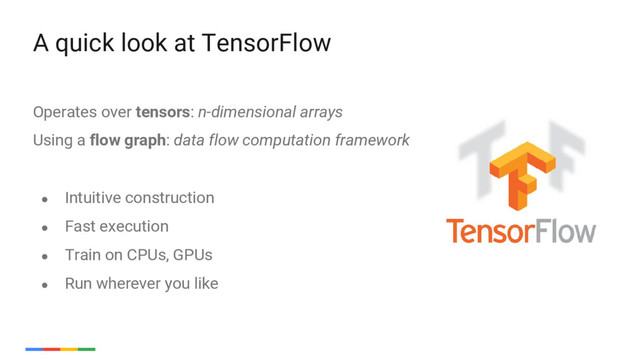 20
Operates over tensors: n-dimensional arrays
Using a flow graph: data flow computation framework
A quick look at TensorFlow
● Intuitive construction
● Fast execution
● Train on CPUs, GPUs
● Run wherever you like
