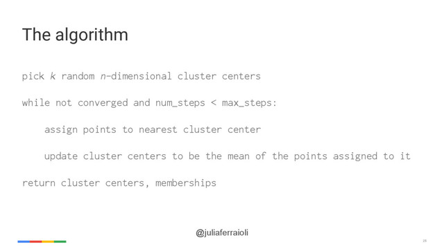 25
@juliaferraioli
pick k random n-dimensional cluster centers
while not converged and num_steps < max_steps:
assign points to nearest cluster center
update cluster centers to be the mean of the points assigned to it
return cluster centers, memberships
The algorithm
