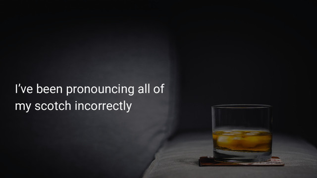 I’ve been pronouncing all of
my scotch incorrectly
