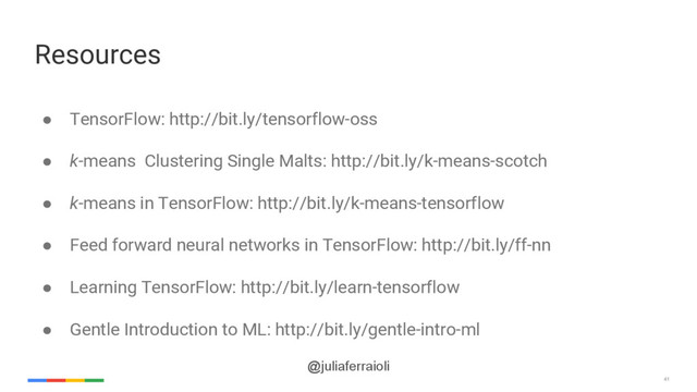 41
@juliaferraioli
Resources
● TensorFlow: http://bit.ly/tensorflow-oss
● k-means Clustering Single Malts: http://bit.ly/k-means-scotch
● k-means in TensorFlow: http://bit.ly/k-means-tensorflow
● Feed forward neural networks in TensorFlow: http://bit.ly/ff-nn
● Learning TensorFlow: http://bit.ly/learn-tensorflow
● Gentle Introduction to ML: http://bit.ly/gentle-intro-ml
