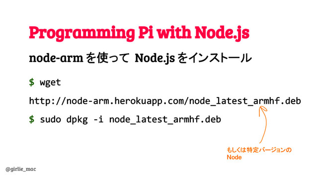 @girlie_mac
Programming Pi with Node.js
node-arm を使って Node.js をインストール
$ wget
http://node-arm.herokuapp.com/node_latest_armhf.deb
$ sudo dpkg -i node_latest_armhf.deb
もしくは特定バージョンの
Node
