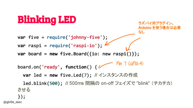 @girlie_mac
Blinking LED
var five = require('johnny-five');
var raspi = require('raspi-io');
var board = new five.Board({io: new raspi()});
board.on('ready', function() {
var led = new five.Led(7); // インスタンスの作成
led.blink(500); // 500ms 間隔の on-off フェイズで "blink" （チカチカ）
させる
});
Pin 7 (GPIO-4)
ラズパイ用プラグイン。
Arduino を使う場合は必要
なし
