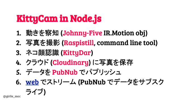 @girlie_mac
KittyCam in Node.js
1. 動きを察知 (Johnny-Five IR.Motion obj)
2. 写真を撮影 (Raspistill, command line tool)
3. ネコ顔認識 (KittyDar)
4. クラウド (Cloudinary) に写真を保存
5. データを PubNub でパプリッシュ
6. web でストリーム (PubNub でデータをサブスク
ライブ)
