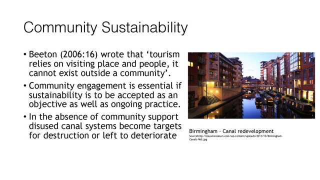 Community Sustainability
• Beeton (2006:16) wrote that ‘tourism
relies on visiting place and people, it
cannot exist outside a community’.
• Community engagement is essential if
sustainability is to be accepted as an
objective as well as ongoing practice.
• In the absence of community support
disused canal systems become targets
for destruction or left to deteriorate Birmingham – Canal redevelopment
Sourcehttp://deuxmessieurs.com/wp-content/uploads/2012/10/Birmingham-
Canals-960.jpg
