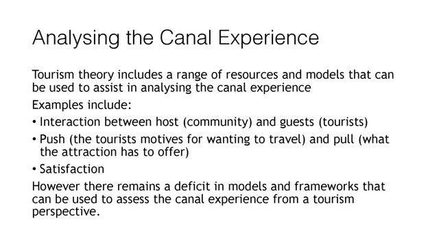 Analysing the Canal Experience
Tourism theory includes a range of resources and models that can
be used to assist in analysing the canal experience
Examples include:
• Interaction between host (community) and guests (tourists)
• Push (the tourists motives for wanting to travel) and pull (what
the attraction has to offer)
• Satisfaction
However there remains a deficit in models and frameworks that
can be used to assess the canal experience from a tourism
perspective.
