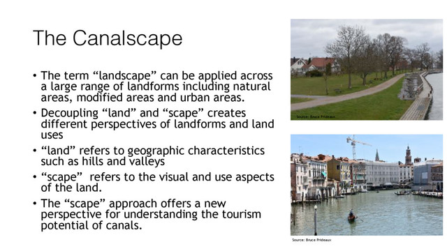 The Canalscape
• The term “landscape” can be applied across
a large range of landforms including natural
areas, modified areas and urban areas.
• Decoupling “land” and “scape” creates
different perspectives of landforms and land
uses
• “land” refers to geographic characteristics
such as hills and valleys
• “scape” refers to the visual and use aspects
of the land.
• The “scape” approach offers a new
perspective for understanding the tourism
potential of canals.
Source: Bruce Prideaux
Source: Bruce Prideaux
