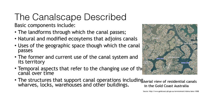 The Canalscape Described
Basic components include:
• The landforms through which the canal passes;
• Natural and modified ecosytems that adjoins canals
• Uses of the geographic space though which the canal
passes
• The former and current use of the canal system and
its territory
• Temporal aspects that refer to the changing use of the
canal over time
• The structures that support canal operations including
wharves, locks, warehouses and other buildings.
Source: http://www.goldcoast.qld.gov.au/environment/robina-lakes-10080
Aerial view of residential canals
in the Gold Coast Australia
