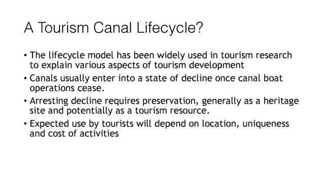 A Tourism Canal Lifecycle?
• The lifecycle model has been widely used in tourism research
to explain various aspects of tourism development
• Canals usually enter into a state of decline once canal boat
operations cease.
• Arresting decline requires preservation, generally as a heritage
site and potentially as a tourism resource.
• Expected use by tourists will depend on location, uniqueness
and cost of activities
