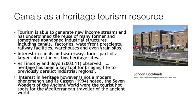 Canals as a heritage tourism resource
• Tourism is able to generate new income streams and
has underpinned the reuse of many former and
sometimes abandoned industrial structures
including canals, factories, waterfront prescients,
railway facilities, warehouses and even grain silos.
• Interest in canals and waterways forms part of a
larger interest in visiting heritage sites.
• As Timothy and Boyd (2003:11) observed, ‘…
heritage has been a key tool for bringing life to
previously derelict industrial regions’.
• Interest in heritage however is not a modern
phenomenon and as Casson (1994) noted, the Seven
Wonders of the Ancient World were the tourist hot
spots for the Mediterranean traveller of the ancient
world.
http://www.imvisitinglondon.com/docklands.html
London Docklands
Source:
