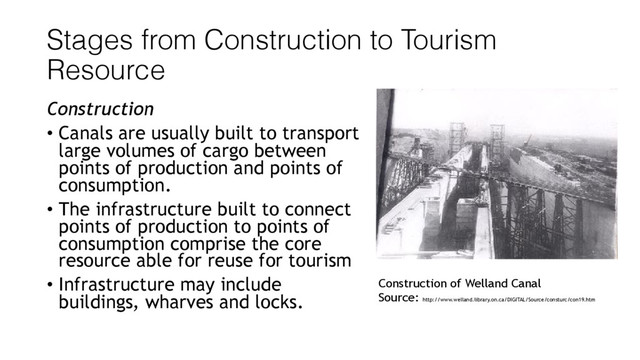 Stages from Construction to Tourism
Resource
Construction
• Canals are usually built to transport
large volumes of cargo between
points of production and points of
consumption.
• The infrastructure built to connect
points of production to points of
consumption comprise the core
resource able for reuse for tourism
• Infrastructure may include
buildings, wharves and locks.
Construction of Welland Canal
Source: http://www.welland.library.on.ca/DIGITAL/Source/consturc/con19.htm
