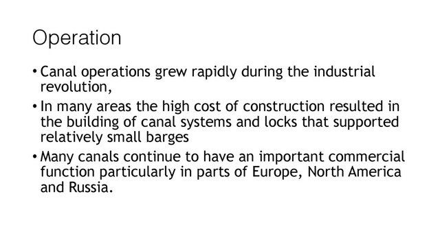 Operation
• Canal operations grew rapidly during the industrial
revolution,
• In many areas the high cost of construction resulted in
the building of canal systems and locks that supported
relatively small barges
• Many canals continue to have an important commercial
function particularly in parts of Europe, North America
and Russia.
